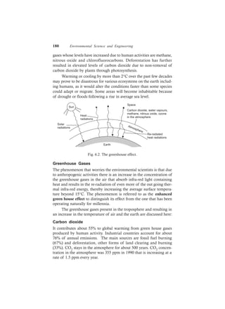 180 Environmental Science and Engineering
gases whose levels have increased due to human activities are methane,
nitrous oxide and chlorofluorocarbons. Deforestation has further
resulted in elevated levels of carbon dioxide due to non-removal of
carbon dioxide by plants through photosynthesis.
Warming or cooling by more than 2°C over the past few decades
may prove to be disastrous for various ecosystems on the earth includ-
ing humans, as it would alter the conditions faster than some species
could adapt or migrate. Some areas will become inhabitable because
of drought or floods following a rise in average sea level.
Sun
Solar
radiations
Heat
radiations
Space
Carbon dioxide, water vapours,
methane, nitrous oxide, ozone
in the atmosphere
Atmosphere
Re-radiated
heat radiations
Earth
Fig. 6.2. The greenhouse effect.
Greenhouse Gases
The phenomenon that worries the environmental scientists is that due
to anthropogenic activities there is an increase in the concentration of
the greenhouse gases in the air that absorb infra-red light containing
heat and results in the re-radiation of even more of the out going ther-
mal infra-red energy, thereby increasing the average surface tempera-
ture beyond 15°C. The phenomenon is referred to as the enhanced
green house effect to distinguish its effect from the one that has been
operating naturally for millennia.
The greenhouse gases present in the troposphere and resulting in
an increase in the temperature of air and the earth are discussed here:
Carbon dioxide
It contributes about 55% to global warming from green house gases
produced by human activity. Industrial countries account for about
76% of annual emissions. The main sources are fossil fuel burning
(67%) and deforestation, other forms of land clearing and burning
(33%). CO2 stays in the atmosphere for about 500 years. CO2 concen-
tration in the atmosphere was 355 ppm in 1990 that is increasing at a
rate of 1.5 ppm every year.
 