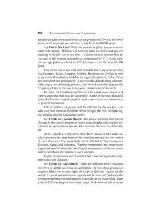 182 Environmental Science and Engineering
greenhouse gases continues to rise at the present rate. Even at the lower
value, earth would be warmer than it has been for 10,000 years.
(ii) Rise in Sea Level: With the increase in global temperature sea
water will expand. Heating will melt the polar ice sheets and glaciers
resulting in further rise in sea level. Current models indicate that an
increase in the average atmospheric temperature of 3°C would raise
the average global sea level by 0.2–1.5 meters over the next 50–100
years.
One meter rise in sea level will inundate low lying areas of cities
like Shanghai, Cairo, Bangkok, Sydney, Hamburg and Venice as well
as agricultural lowlands and deltas in Egypt, Bangladesh, India, China
and will affect rice productivity. This will also disturb many commer-
cially important spawning grounds, and would probably increase the
frequency of storm damage to lagoons, estuaries and coral reefs.
In India, the Lakshadweep Islands with a maximum height of 4
meters above the level may be vulnerable. Some of the most beautiful
cities like Mumbai may be saved by heavy investment on embankment
to prevent inundation.
Life of millions of people will be affected, by the sea level rise
who have built homes in the deltas of the Ganges, the Nile, the Mekong,
the Yangtze and the Mississippi rivers.
(iii)Effects on Human Health: The global warming will lead to
changes in the rainfall pattern in many areas, thereby affecting the dis-
tribution of vector-borne diseases like malaria, filariasis, elephantiasis
etc.
Areas which are presently free from diseases like malaria,
schistosomiasis etc. may become the breeding grounds for the vectors
of such diseases. The areas likely to be affected in this manner are
Ethiopia, Kenya and Indonesia. Warmer temperature and more water
stagnation would favour the breeding of mosquitoes, snails and some
insects, which are the vectors of such diseases.
Higher temperature and humidity will increase/aggravate respi-
ratory and skin diseases.
(iv) Effects on Agriculture: There are different views regarding
the effect of global warming on agriculture. It may show positive or
negative effects on various types of crops in different regions of the
world. Tropical and subtropical regions will be more affected since the
average temperature in these regions is already on the higher side. Even
a rise of 2°C may be quite harmful to crops. Soil moisture will decrease
 