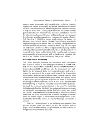 Environmental Studies—A Multidisciplinary Subject 3
to adopt green technologies, which would reduce pollution. Investing
in pollution control technologies will reduce pollution as well as cut
on costs for effluent treatment. Market for pollution control technology
is huge the world over. Cleaning up of the wastes produced is another
potential market. It is estimated to be more than $ 100 billion per year
for all American business. Germany and Japan having more stringent
laws for many years have gained more experience in reducing effluents.
Still there is a $ 200 billion market for cleaning up the former east
Germany alone. In India also the Pollution Control Boards are seriously
implementing pollution control laws and insisting on upgradation of
effluents to meet the prescribed standards before they are discharged
on land or into a water body. Many companies not complying with the
orders have been closed or ordered to shift. This is infact essential if we
want to live in a clean, healthy, aesthetically beautiful, safe and secure
environment for a long time and wish to hand over a clean and safe
earth to our children, grand-children and great grand children.
Need for Public Awareness
The United Nations Conference on Environment and Development
held in Rio de Janeiro in 1992 and popularly known as ‘Earth Sum-
mit’ followed by the World Summit on Sustainable Development at
Johannesburg in 2002, just 10 years after the first summit, have high-
lighted the key issues of global environmental concern and have at-
tracted the attention of the general public towards the deteriorating
environment. Any government at its own level cannot achieve the goals
of sustainable development until the public has a participatory role in
it. Public participation is possible only when the public is aware about
the ecological and environmental issues. A drive by the government to
ban the littering of polythene cannot be successful until the public un-
derstands the environmental implications of the same. The public has
to be educated about the fact that if we are degrading our environment
we are actually harming our ownselves. This is because we are a part of
the complex network of environment where every component is linked
to another. It is all the more important to educate the people that some-
times the adverse impact of environment are not experienced or no-
ticed until a threshold is crossed. So we may be caught unawares by a
disaster.
There is a Chinese proverb “It you plan for one year, plant rice, if you
plan for 10 years, plant trees and if you plan for 100 years, educate
people.” If we want to manage our planet earth, we have to make all
the persons environmentally educated.
 