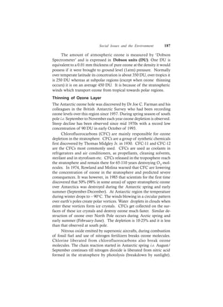Social Issues and the Environment 187
The amount of atmospheric ozone is measured by ‘Dobson
Spectrometer’ and is expressed in Dobson units (DU). One DU is
equivalent to a 0.01 mm thickness of pure ozone at the density it would
possess if it were brought to ground level (1atm) pressure. Normally
over temperate latitude its concetration is about 350 DU, over tropics it
is 250 DU whereas at subpolar regions (except when ozone thinning
occurs) it is on an average 450 DU. It is because of the stratospheric
winds which transport ozone from tropical towards polar regions.
Thinning of Ozone Layer
The Antarctic ozone hole was discovered by Dr Joe C. Farman and his
colleagues in the British Antarctic Survey who had been recording
ozone levels over this region since 1957. During spring season of south
pole i.e. September to November each year ozone depletion is observed.
Steep decline has been observed since mid 1970s with a record low
concentration of 90 DU in early October of 1993.
Chlorofluorocarbons (CFC) are mainly responsible for ozone
depletion in the stratosphere. CFCs are a group of synthetic chemicals
first discovered by Thomas Midgley Jr. in 1930. CFC-11 and CFC-12
are the CFCs most commonly used. CFCs are used as coolants in
refrigerators and air conditioners, as propellants, cleaning solvents,
sterilant and in styrofoam etc. CFCs released in the troposphere reach
the stratosphere and remain there for 65-110 years destroying O3 mol-
ecules. In 1974, Rowland and Molina warned that CFC are lowering
the concentration of ozone in the stratosphere and predicted severe
consequences. It was however, in 1985 that scientists for the first time
discovered that 50% (98% in some areas) of upper stratospheric ozone
over Antarctica was destroyed during the Antarctic spring and early
summer (September-December). At Antarctic region the temperature
during winter drops to – 90°C. The winds blowing in a circular pattern
over earth’s poles create polar vortices. Water droplets in clouds when
enter these vortices form ice crystals. CFCs get collected on the sur-
faces of these ice crystals and destroy ozone much faster. Similar de-
struction of ozone over North Pole occurs during Arctic spring and
early summer (February-June). The depletion is 10-25% and it is less
than that observed at south pole.
Nitrous oxide emitted by supersonic aircrafts, during combustion
of fossil fuel and use of nitrogen fertilizers breaks ozone molecules.
Chlorine liberated from chlorofluorocarbons also break ozone
molecules. The chain reaction started in Antarctic spring i.e. August/
September continues till nitrogen dioxide is liberated from nitric acid
formed in the stratosphere by photolysis (breakdown by sunlight).
 