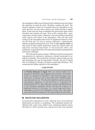 Social Issues and the Environment 189
the stratosphere. Black soot will absorb solar radiations and won’t allow
the radiations to reach the earth. Therefore, cooling will result. The
infrared radiations which are re-radiated from the atmosphere to the
earth will have very less water vapours and carbon dioxide to absorb
them. If they leave the lower atmosphere the green house effect will be
disturbed and cooling will occur. Due to this cooling effect, water
evaporation will also reduce. Therefore, infra-red radiations absorbing
water vapours will reduce in the atmosphere. This will also cause
cooling. In the stratosphere there won’t be significant moisture to rain-
out the thick soot. So, due to nuclear explosions, a phenomenon
opposite to global warming will occur. This is called nuclear winter. It
may result in lower global temperature. Even the summer time will
experience freezing temperature. It will drastically affect crop
production. Crop productivity will reduce substantially causing famines
and human sufferings.
The Chernobyl nuclear accident, 1986 has resulted in wide spread
contamination by radioactive substances. (already mentioned in air
pollution episodes). The devastation caused by nuclear bombs are not
only immediate but may be long lasting. Towards, the end of World
War II, bombing of Dresden, Germany caused huge firestorms. This
caused particle ladden updrafts in the atmosphere.
CASE STUDY
In Nuclear holocaust in Japan 1945, two nuclear bombs were
dropped on Hiroshima and Nagasaki cities of Japan. One fission
bomb was dropped on Hiroshima. This holocaust (large scale
destruction of human lives by fire) killed about 100,000 people
and destroyed the city. This forceful explosion emitted neutrons
and gamma radiations. It had the force of 12 kilotons of
trinitrotoluene (TNT). The radioactive strontium (Sr90) liberated
in the explosion resembles calcium and has the property of
replacing calcium of the bones. As a result large scale bone-
deformities occurred in the inhabitants of these cities. Even after
more than 50 years the impacts of the nuclear fallout are still visible.
n WASTELAND RECLAMATION
Economically unproductive lands suffering from environmental
deterioration are known as wastelands. The wastelands include salt-
affected lands, sandy areas, gullied areas, undulating uplands, barren
hill-ridge etc. Snow covered areas, glacial areas and areas rendered
 