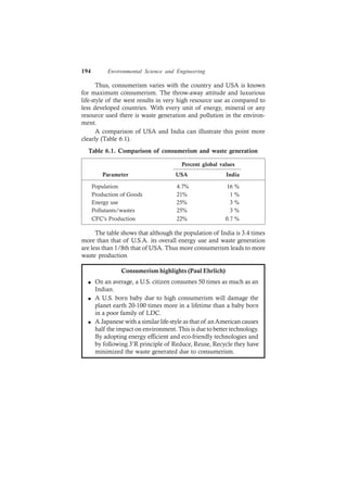 194 Environmental Science and Engineering
Thus, consumerism varies with the country and USA is known
for maximum consumerism. The throw-away attitude and luxurious
life-style of the west results in very high resource use as compared to
less developed countries. With every unit of energy, mineral or any
resource used there is waste generation and pollution in the environ-
ment.
A comparison of USA and India can illustrate this point more
clearly (Table 6.1).
Table 6.1. Comparison of consumerism and waste generation
Percent global values
Parameter USA India
Population 4.7% 16 %
Production of Goods 21% 1 %
Energy use 25% 3 %
Pollutants/wastes 25% 3 %
CFC’s Production 22% 0.7 %
The table shows that although the population of India is 3.4 times
more than that of U.S.A. its overall energy use and waste generation
are less than 1/8th that of USA. Thus more consumerism leads to more
waste production
Consumerism highlights (Paul Ehrlich)
l On an average, a U.S. citizen consumes 50 times as much as an
Indian.
l A U.S. born baby due to high consumerism will damage the
planet earth 20-100 times more in a lifetime than a baby born
in a poor family of LDC.
l A Japanese with a similar life-style as that of anAmerican causes
half the impact on environment. This is due to better technology.
By adopting energy efficient and eco-friendly technologies and
by following 3’R principle of Reduce, Reuse, Recycle they have
minimized the waste generated due to consumerism.
 