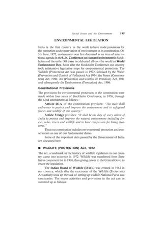 Social Issues and the Environment 195
ENVIRONMENTAL LEGISLATION
India is the first country in the world to have made provisions for
the protection and conservation of environment in its constitution. On
5th June, 1972, environment was first discussed as an item of interna-
tional agenda in theU.N. Conference on Human Environmentin Stock-
holm and thereafter 5th June is celebrated all over the world as World
Environment Day. Soon after the Stockholm Conference our country
took substantive legislative steps for environmental protection. The
Wildlife (Protection) Act was passed in 1972, followed by the Water
(Prevention and Control of Pollution) Act 1974, the Forest (Conserva-
tion) Act, 1980, Air (Prevention and Control of Pollution) Act, 1981
and subsequently the Environment (Protection) Act, 1986.
Constitutional Provisions
The provisions for environmental protection in the constitution were
made within four years of Stockholm Conference, in 1976, through
the 42nd amendment as follows :
Article 48-A of the constitution provides: “The state shall
endeavour to protect and improve the environment and to safeguard
forests and wildlife of the country.”
Article 51A(g) provides: “It shall be the duty of every citizen of
India to protect and improve the natural environment including for-
ests, lakes, rivers and wildlife and to have compassion for living crea-
tures.”
Thus our constitution includes environmental protection and con-
servation as one of our fundamental duties.
Some of the important Acts passed by the Government of India
are discussed here.
n WILDLIFE (PROTECTION) ACT, 1972
The act, a landmark in the history of wildlife legislation in our coun-
try, came into existence in 1972. Wildlife was transferred from State
list to concurrent list in 1976, thus giving power to the Central Govt. to
enact the legislation.
The Indian Board of Wildlife (IBWL) was created in 1952 in
our country, which after the enactment of the Wildlife (Protection)
Act actively took up the task of setting up wildlife National Parks and
sanctuaries. The major activities and provisions in the act can be
summed up as follows:
 
