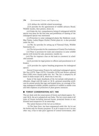 196 Environmental Science and Engineering
(i) It defines the wild-life related terminology.
(ii) It provides for the appointment of wildlife advisory Board,
Wildlife warden, their powers, duties etc.
(iii) Under the Act, comprehensive listing of endangered wild life
species was done for the first time and prohibition of hunting of the
endangered species was mentioned.
(iv) Protection to some endangered plants like Beddome cycad,
Blue Vanda, Ladies Slipper Orchid, Pitcher plant etc. is also provided
under the Act.
(v) The Act provides for setting up of National Parks, Wildlife
Sanctuaries etc.
(vi) TheAct provides for the constitution of Central ZooAuthority.
(vii) There is provision for trade and commerce in some wildlife
species with license for sale, possession, transfer etc.
(viii) The Act imposes a ban on the trade or commerce in sched-
uled animals.
(ix) It provides for legal powers to officers and punishment to of-
fenders.
(x) It provides for captive breeding programme for endangered
species.
Several Conservation Projects for individual endangered species
like lion (1972) Tiger (1973), Crocodile (1974) and Brown antlered
Deer (1981) were started under this Act. The Act is adopted by all
states in India except J & K, which has it own Act.
Some of the major drawbacks of the Act include mild penalty to
offenders, illegal wild life trade in J & K, personal ownership certifi-
cate for animal articles like tiger and leopard skins, no coverage of for-
eign endangered wildlife, pitiable condition of wildlife in mobile zoos
and little emphasis on protection of plant genetic resources.
n FOREST (CONSERVATION) ACT, 1980
This act deals with the conservation of forests and related aspects. Ex-
cept J & K, the act is adopted all over India. The Act covers under it all
types of forests including reserved forests, protected forests or any
forested land irrespective of its ownership.
The salient features of the Act are as follows:
(i) The State Govt. has been empowered under this Act to use
the forests only for forestry purposes. If at all it wants to use it in any
other way, it has to take prior approval of central Government, after
 