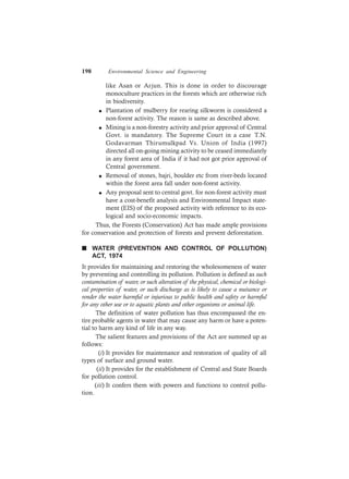 198 Environmental Science and Engineering
like Asan or Arjun. This is done in order to discourage
monoculture practices in the forests which are otherwise rich
in biodiversity.
l Plantation of mulberry for rearing silkworm is considered a
non-forest activity. The reason is same as described above.
l Mining is a non-forestry activity and prior approval of Central
Govt. is mandatory. The Supreme Court in a case T.N.
Godavarman Thirumulkpad Vs. Union of India (1997)
directed all on-going mining activity to be ceased immediately
in any forest area of India if it had not got prior approval of
Central government.
l Removal of stones, bajri, boulder etc from river-beds located
within the forest area fall under non-forest activity.
l Any proposal sent to central govt. for non-forest activity must
have a cost-benefit analysis and Environmental Impact state-
ment (EIS) of the proposed activity with reference to its eco-
logical and socio-economic impacts.
Thus, the Forests (Conservation) Act has made ample provisions
for conservation and protection of forests and prevent deforestation.
n WATER (PREVENTION AND CONTROL OF POLLUTION)
ACT, 1974
It provides for maintaining and restoring the wholesomeness of water
by preventing and controlling its pollution. Pollution is defined as such
contamination of water, or such alteration of the physical, chemical or biologi-
cal properties of water, or such discharge as is likely to cause a nuisance or
render the water harmful or injurious to public health and safety or harmful
for any other use or to aquatic plants and other organisms or animal life.
The definition of water pollution has thus encompassed the en-
tire probable agents in water that may cause any harm or have a poten-
tial to harm any kind of life in any way.
The salient features and provisions of the Act are summed up as
follows:
(i) It provides for maintenance and restoration of quality of all
types of surface and ground water.
(ii) It provides for the establishment of Central and State Boards
for pollution control.
(iii) It confers them with powers and functions to control pollu-
tion.
 
