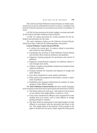Social Issues and the Environment 199
The Central and State Pollution Control Boards are widely repre-
sented and are given comprehensive powers to advise, coordinate and
provide technical assistance for prevention and control of pollution of
water.
(iv) The Act has provisions for funds, budgets, accounts and audit
of the Central and State Pollution Control Boards.
(v) The Act makes provisions for various penalties for the de-
faulters and procedure for the same.
The main regulatory bodies are the Pollution Control Boards,
which have been, conferred the following duties and powers:
Central Pollution Control Board (CPCB):
l It advises the central govt. in matters related to prevention
and control of water pollution.
l Coordinates the activities of State Pollution Control Boards
and provides them technical assistance and guidance.
l Organizes training programs for prevention and control of
pollution.
l Organizes comprehensive programs on pollution related is-
sues through mass media.
l Collects, compiles and publishes technical and statistical data
related to pollution.
l Prepares manuals for treatment and disposal of sewage and
trade effluents.
l Lays down standards for water quality parameters.
l Plans nation-wide programs for prevention, control or abate-
ment of pollution.
l Establishes and recognizes laboratories for analysis of water,
sewage or trade effluent sample.
The State Pollution Control Boards also have similar functions
to be executed at state level and are governed by the directions of CPCB.
l The Board advises the state govt. with respect to the location
of any industry that might pollute a stream or a well.
l It lays down standards for effluents and is empowered to take
samples from any stream, well or trade effluent or sewage
passing through an industry.
l The State Board is empowered to take legal samples of trade
effluent in accordance with the procedure laid down in the
Act. The sample taken in the presence of the occupier or his
agent is divided into two parts, sealed, signed by both parties
 