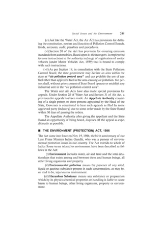 Social Issues and the Environment 201
(v) Just like the Water Act, the Air Act has provisions for defin-
ing the constitution, powers and function of Pollution Control Boards,
funds, accounts, audit, penalties and procedures.
(vi) Section 20 of the Act has provision for ensuring emission
standards from automobiles. Based upon it, the state govt. is empowered
to issue instructions to the authority incharge of registration of motor
vehicles (under Motor Vehicles Act, 1939) that is bound to comply
with such instructions.
(vii) As per Section 19, in consultation with the State Pollution
Control Board, the state government may declare an area within the
state as “air pollution control area” and can prohibit the use of any
fuel other than approved fuel in the area causing air pollution. No per-
son shall, without prior consent of State Board operate or establish any
industrial unit in the “air pollution control area”.
The Water and Air Acts have also made special provisions for
appeals. Under Section 28 of Water Act and Section 31 of Air Act, a
provision for appeals has been made. An Appellate Authority consist-
ing of a single person or three persons appointed by the Head of the
State, Governor is constituted to hear such appeals as filed by some
aggrieved party (industry) due to some order made by the State Board
within 30 days of passing the orders.
The Appellate Authority after giving the appellant and the State
Board an opportunity of being heard, disposes off the appeal as expe-
ditiously as possible.
n THE ENVIRONMENT (PROTECTION) ACT, 1986
The Act came into force on Nov. 19, 1986, the birth anniversary of our
Late Prime Minister Indira Gandhi, who was a pioneer of environ-
mental protection issues in our country. The Act extends to whole of
India. Some terms related to environment have been described as fol-
lows in the Act:
(i) Environment includes water, air and land and the inter-rela-
tionships that exists among and between them and human beings, all
other living organisms and property.
(ii) Environmental pollution means the presence of any solid,
liquid or gaseous substance present in such concentration, as may be,
or tend to be, injurious to environment.
(iii) Hazardous Substance means any substance or preparation
which by its physico-chemical properties or handling is liable to cause
harm to human beings, other living organisms, property or environ-
ment.
 