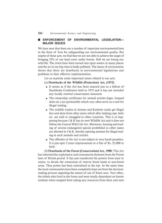 204 Environmental Science and Engineering
n ENFORCEMENT OF ENVIRONMENTAL LEGISLATION—
MAJOR ISSUES
We have seen that there are a number of important environmental laws
in the form of Acts for safeguarding our environmental quality. But
inspite of these acts, we find that we are not able to achieve the target of
bringing 33% of our land cover under forests. Still we are losing our
wild life. The rivers have been turned into open sewers in many places
and the air in our big cities is badly polluted. The status of environment
shows that there are drawbacks in environmental legislations and
problems in their effective implementation.
Let us examine some important issues related to our acts:
(a) Drawbacks of the Wildlife (Protection) Act, (1972)
l It seems as if the Act has been enacted just as a fallout of
Stockholm Conference held in 1972 and it has not included
any locally evolved conservation measures.
l The ownership certificates for animal articles (tiger, leopard
skins etc.) are permissible which very often serve as a tool for
illegal trading.
l The wildlife traders in Jammu and Kashmir easily get illegal
furs and skins from other states which after making caps, belts
etc. are sold or smuggled to other countries. This is so hap-
pening because J & K has its own Wildlife Act and it does not
follow the Central Wild Life Act. Moreover, hunting and trad-
ing of several endangered species prohibited in other states
are allowed in J & K, thereby opening avenues for illegal trad-
ing in such animals and articles.
l The offender of the Act is not subject to very harsh penalties.
It is just upto 3 years imprisonment or a fine of Rs. 25,000 or
both.
(b) Drawbacks of the Forest (Conservation) Act, 1980: This Act
has inherited the exploitative and consumerist elements from the Forest
laws of British period. It has just transferred the powers from state to
centre, to decide the conversion of reserve forest lands to non-forest
areas. Thus power has been centralized at the top. At the same time,
the local communities have been completely kept out from the decision-
making process regarding the nature of use of forest area. Very often,
the tribals who lived in the forest and were totally dependent on forests
retaliate when stopped from taking any resources from there and start
 