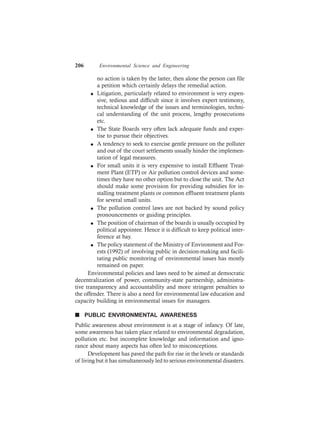 206 Environmental Science and Engineering
no action is taken by the latter, then alone the person can file
a petition which certainly delays the remedial action.
l Litigation, particularly related to environment is very expen-
sive, tedious and difficult since it involves expert testimony,
technical knowledge of the issues and terminologies, techni-
cal understanding of the unit process, lengthy prosecutions
etc.
l The State Boards very often lack adequate funds and exper-
tise to pursue their objectives.
l A tendency to seek to exercise gentle pressure on the polluter
and out of the court settlements usually hinder the implemen-
tation of legal measures.
l For small units it is very expensive to install Effluent Treat-
ment Plant (ETP) or Air pollution control devices and some-
times they have no other option but to close the unit. The Act
should make some provision for providing subsidies for in-
stalling treatment plants or common effluent treatment plants
for several small units.
l The pollution control laws are not backed by sound policy
pronouncements or guiding principles.
l The position of chairman of the boards is usually occupied by
political appointee. Hence it is difficult to keep political inter-
ference at bay.
l The policy statement of the Ministry of Environment and For-
ests (1992) of involving public in decision-making and facili-
tating public monitoring of environmental issues has mostly
remained on paper.
Environmental policies and laws need to be aimed at democratic
decentralization of power, community-state partnership, administra-
tive transparency and accountability and more stringent penalties to
the offender. There is also a need for environmental law education and
capacity building in environmental issues for managers.
n PUBLIC ENVIRONMENTAL AWARENESS
Public awareness about environment is at a stage of infancy. Of late,
some awareness has taken place related to environmental degradation,
pollution etc. but incomplete knowledge and information and igno-
rance about many aspects has often led to misconceptions.
Development has paved the path for rise in the levels or standards
of living but it has simultaneously led to serious environmental disasters.
 