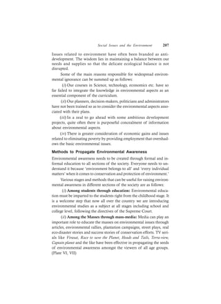 Social Issues and the Environment 207
Issues related to environment have often been branded as anti-
development. The wisdom lies in maintaining a balance between our
needs and supplies so that the delicate ecological balance is not
disrupted.
Some of the main reasons responsible for widespread environ-
mental ignorance can be summed up as follows:
(i) Our courses in Science, technology, economics etc. have so
far failed to integrate the knowledge in environmental aspects as an
essential component of the curriculum.
(ii) Our planners, decision-makers, politicians and administrators
have not been trained so as to consider the environmental aspects asso-
ciated with their plans.
(iii) In a zeal to go ahead with some ambitious development
projects, quite often there is purposeful concealment of information
about environmental aspects.
(iv) There is greater consideration of economic gains and issues
related to eliminating poverty by providing employment that overshad-
ows the basic environmental issues.
Methods to Propagate Environmental Awareness
Environmental awareness needs to be created through formal and in-
formal education to all sections of the society. Everyone needs to un-
derstand it because ‘environment belongs to all’ and ‘every individual
matters’ when it comes to conservation and protection of environment.’
Various stages and methods that can be useful for raising environ-
mental awareness in different sections of the society are as follows:
(i) Among students through education: Environmental educa-
tion must be imparted to the students right from the childhood stage. It
is a welcome step that now all over the country we are introducing
environmental studies as a subject at all stages including school and
college level, following the directives of the Supreme Court.
(ii) Among the Masses through mass-media: Media can play an
important role to educate the masses on environmental issues through
articles, environmental rallies, plantation campaigns, street plays, real
eco-disaster stories and success stories of conservation efforts. TV seri-
als like Virasat, Race to save the Planet, Heads and Tails, Terra-view,
Captain planet and the like have been effective in propagating the seeds
of environmental awareness amongst the viewers of all age groups.
(Plate VI, VII)
 