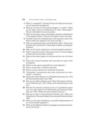 210 Environmental Science and Engineering
5. What is a watershed ? Critically discuss the objectives and prac-
tices of watershed management.
6. What do we mean by ‘environment refugees’ or ‘oustees’ ? What
are the major causes for displacement of native tribal people ?
Discuss in the light of some case studies.
7. What are the major issues and problems related to rehabilitation
of the displaced tribals ? Discuss in the light of some case study.
8. Critically discuss the anthropocentric and ecocentric world view.
Which world view appeals to you more and why ?
9. What are greenhouse gases and greenhouse effect ? Discuss the
potential and contribution of these gases to global warming phe-
nomenon.
10. What are the major implications of enhanced global warming ?
11. What is meant by acid rain ? How does it form ? In which regions
of India acid rain has been recorded ?
12. What are the major impacts of acid rain and how can we control
it ?
13. Discuss the natural formation and occurrence of ozone in the
stratosphere.
14. Which are the agents responsible for ozone depletion ?
15. Write a critical note on Nuclear holocaust.
16. Discuss various measures for wasteland reclamation.
17. “Population, consumerism and waste production are inter-
related”—Comment.
18. Discuss the salient features of (a) Wildlife (Protection) Act, 1972
(b) Forest (Conservation Act), 1980.
19. How do you define pollution as per Water (Prevention and Con-
trol of Pollution) Act, 1974 ? What are the salient features of the
Act ?
20. Who has the authority to declare an area as “air pollution control
area” in a state under the Air (Prevention and Control of Pollu-
tion) Act, 1981 ? When was noise inserted in this act ?
21. Why do we refer to Environmental Protection Act, 1986 as an
UmbrellaAct. Discuss the Major Environmental Protection Rules,
1986.
22. What are the major limitations to successful implementation of
our enviornmental legislation ?
23. What are the different methods to propagate environmental aware-
ness in the society ?
 