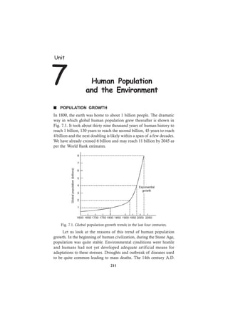 n POPULATION GROWTH
In 1800, the earth was home to about 1 billion people. The dramatic
way in which global human population grew thereafter is shown in
Fig. 7.1. It took about thirty nine thousand years of human history to
reach 1 billion, 130 years to reach the second billion, 45 years to reach
4 billion and the next doubling is likely within a span of a few decades.
We have already crossed 6 billion and may reach 11 billion by 2045 as
per the World Bank estimates.
Fig. 7.1. Global population growth trends in the last four centuries.
Let us look at the reasons of this trend of human population
growth. In the beginning of human civilization, during the Stone Age,
population was quite stable. Environmental conditions were hostile
and humans had not yet developed adequate artificial means for
adaptations to these stresses. Droughts and outbreak of diseases used
to be quite common leading to mass deaths. The 14th century A.D.
Unit
7 Human Population
and the Environment
211
 