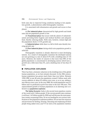 216 Environmental Science and Engineering
birth rates due to improved living conditions leading to low popula-
tion growth, a phenomenon called demographic transition.
It is associated with ubranisation and growth and occurs in four
phases:
(a) Pre industrial phase characterized by high growth and death
rates and net population growth is low.
(b) Transitional phase that occurs with the advent of industriali-
zation providing better hygiene and medical facilities and adequate
food, thereby reducing deaths. Birth rates, however, remain high and
the population shows 2.5-3% growth rate.
(c) Industrial phase while there is a fall in birth rates thereby low-
ering growth rate.
(d) Post industrial phase during which zero population growth is
achieved.
Demographic transition is already observed in most developing
nations. As a result of demographic transition the developed nations
are now growing at a rate of about 0.5% with a doubling time of 118
years. However, the matter of concern is that more than 90% of the
global population is concentrated in developing nations which have a
growth rate a little more than 2%, and a doubling time of less than 35
years.
n POPULATION EXPLOSION
There has been a dramatic reduction in the doubling time of the global
human population, as we have already discussed. In the 20th century,
human population has grown much faster than ever before. Between
1950-1990, in just 40 years the population crossed 5 billion mark with
current addition of about 92 million every year, or so to say, adding a
new Mexico every year. In the year 2000, the world population was 6.3
billion and it is predicted to grow four times in the next 100 years. This
unprecedented growth of human population at an alarming rate is re-
ferred to as population explosion.
The Indian Scenario: India is the second most populous country
of the world with 1 billion people. If the current growth rates continue,
it will have 1.63 billion people by 2050 and will become the most popu-
lous country surpassing China. So we are heading for very serious rami-
fications of the population explosion problem. Do we have the resources
and provisions for feeding, housing, educating and employing all those
people being added every year? If we look at the population statistics
 