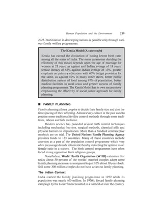 Human Population and the Environment 219
2025. Stabilization in developing nations is possible only through vari-
ous family welfare programmes.
The Kerala Model (A case study)
Kerala has earned the distinction of having lowest birth rates
among all the states of India. The main parameters deciding the
effectivity of this model depends upon the age of marriage for
women at 21 years, as against and Indian average of 18 years,
female literacy of 53% against Indian average of 13%, greater
emphasis on primary education with 60% budget provision for
the same, as against 50% in many other states, better public
distribution system of food among 97% of population, better
medical facilities in rural areas and greater success of family
planning programmes. The Kerala Model has its own success story
emphasizing the effectivity of social justice approach for family
planning.
n FAMILY PLANNING
Family planning allows couples to decide their family size and also the
time spacing of their offspring. Almost every culture in the past used to
practise some traditional fertility control methods through some tradi-
tions, taboos and folk medicine.
Modern science has provided several birth control techniques
including mechanical barriers, surgical methods, chemical pills and
physical barriers to implantation. More than a hundred contraceptive
methods are on trial. The United Nations Family Planning Agency
provides funds to 135 countries. Many of these countries include
abortion as a part of the population control programme which very
often encourages female infanticide thereby disturbing the optimal male:
female ratio in a society. The birth control programmes have often
faced strong opposition from religious groups.
Nonetheless, World Health Orgaization (WHO) estimates that
today about 50 percent of the worlds’ married couples adopt some
family planning measures as compared to just 10% about 30 years back.
Still some 300 million couples do not have access to family planning.
The Indian Context
India started the family planning programme in 1952 while its
population was nearly 400 million. In 1970’s, forced family planning
campaign by the Government resulted in a turmoil all over the country.
 