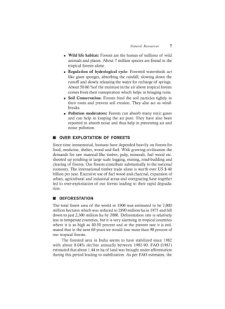 Natural Resources 7
l Wild life habitat: Forests are the homes of millions of wild
animals and plants. About 7 million species are found in the
tropical forests alone.
l Regulation of hydrological cycle: Forested watersheds act
like giant sponges, absorbing the rainfall, slowing down the
runoff and slowly releasing the water for recharge of springs.
About 50-80 %of the moisture in the air above tropical forests
comes from their transpiration which helps in bringing rains.
l Soil Conservation: Forests bind the soil particles tightly in
their roots and prevent soil erosion. They also act as wind-
breaks.
l Pollution moderators: Forests can absorb many toxic gases
and can help in keeping the air pure. They have also been
reported to absorb noise and thus help in preventing air and
noise pollution.
n OVER EXPLOITATION OF FORESTS
Since time immemorial, humans have depended heavily on forests for
food, medicine, shelter, wood and fuel. With growing civilization the
demands for raw material like timber, pulp, minerals, fuel wood etc.
shooted up resulting in large scale logging, mining, road-building and
clearing of forests. Our forests contribute substantially to the national
economy. The international timber trade alone is worth over US $ 40
billion per year. Excessive use of fuel wood and charcoal, expansion of
urban, agricultural and industrial areas and overgrazing have together
led to over-exploitation of our forests leading to their rapid degrada-
tion.
n DEFORESTATION
The total forest area of the world in 1900 was estimated to be 7,000
million hectares which was reduced to 2890 million ha in 1975 and fell
down to just 2,300 million ha by 2000. Deforestation rate is relatively
less in temperate countries, but it is very alarming in tropical countries
where it is as high as 40-50 percent and at the present rate it is esti-
mated that in the next 60 years we would lose more than 90 percent of
our tropical forests.
The forested area in India seems to have stabilized since 1982
with about 0.04% decline annually between 1982-90. FAO (1983)
estimated that about 1.44 m ha of land was brought under afforestation
during this period leading to stabilization. As per FAO estimates, the
 