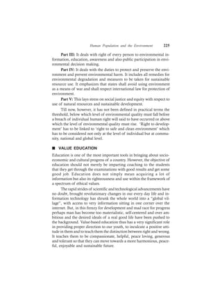 Human Population and the Environment 225
Part III: It deals with right of every person to environmental in-
formation, education, awareness and also public participation in envi-
ronmental decision making.
Part IV: It deals with the duties to protect and preserve the envi-
ronment and prevent environmental harm. It includes all remedies for
environmental degradation and measures to be taken for sustainable
resource use. It emphasizes that states shall avoid using environment
as a means of war and shall respect international law for protection of
environment.
Part V: This lays stress on social justice and equity with respect to
use of natural resources and sustainable development.
Till now, however, it has not been defined in practical terms the
threshold, below which level of environmental quality must fall before
a breach of individual human right will said to have occurred or above
which the level of environmental quality must rise. ‘Right to develop-
ment’ has to be linked to ‘right to safe and clean environment’ which
has to be considered not only at the level of individual but at commu-
nity, national and global level.
n VALUE EDUCATION
Education is one of the most important tools in bringing about socio-
economic and cultural progress of a country. However, the objective of
education should not merely be imparting coaching to the students
that they get through the examinations with good results and get some
good job. Education does not simply mean acquiring a lot of
information but also its righteousness and use within the framework of
a spectrum of ethical values.
The rapid strides of scientific and technological advancements have
no doubt, brought revolutionary changes in our every day life and in-
formation technology has shrunk the whole world into a “global vil-
lage”, with access to very information sitting in one corner over the
internet. But, in this frenzy for development and mad race for progress
perhaps man has become too materialistic, self-centered and over am-
bitious and the desired ideals of a real good life have been pushed to
the background. Value-based education thus has a very significant role
in providing proper direction to our youth, to inculcate a positive atti-
tude in them and to teach them the distinction between right and wrong.
It teaches them to be compassionate, helpful, peace loving, generous
and tolerant so that they can move towards a more harmonious, peace-
ful, enjoyable and sustainable future.
 