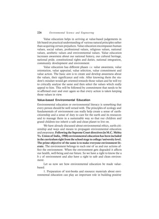 226 Environmental Science and Engineering
Value education helps in arriving at value-based judgements in
life based on practical understanding of various natural principles rather
than acquiring certain prejudices. Value education encompasses human
values, social values, professional values, religious values, national
values, aesthetic values and environmental values. Value education
increases awareness about our national history, our cultural heritage,
national pride, constitutional rights and duties, national integration,
community development and environment.
Value education has different phases i.e. value awareness, value
orientation, value appraisal, value selection, value commitment and
value action. The basic aim is to create and develop awareness about
the values, their significance and role. After knowing them the stu-
dent’s mindset would get oriented towards those values and he will try
to critically analyse the same and then select the values which really
appeal to him. This will be followed by commitment that needs to be
re-affirmed over and over again so that every action is taken keeping
those values in view.
Value-based Environmental Education
Environmental education or environmental literacy is something that
every person should be well versed with. The principles of ecology and
fundamentals of environment can really help create a sense of earth-
citizenship and a sense of duty to care for the earth and its resources
and to manage them in a sustainable way so that our children and
grand children too inherit a safe and clean planet to live on.
We have already discussed about environmental ethics, earth-citi-
zenship and ways and means to propagate environmental education
andawareness. Following the Supreme Court directives (in M.C.Mehta
Vs. Union of India, 1988) environmental education has been included
in the curriculum right from the school stage to college/university level.
The prime objective of the same is to make everyone environment lit-
erate. The environment belongs to each one of us and our actions af-
fect the environment. When the environment gets degraded it affects
our health, well-being and our future. So we have a right to know the a
b c of environment and also have a right to safe and clean environ-
ment.
Let us now see how environmental education be made value-
based.
1. Preparation of text-books and resource materials about envi-
ronmental education can play an important role in building positive
 