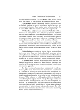 Human Population and the Environment 227
attitudes about environment. The basic human value ‘man in nature’
rather than ‘nature for man’ needs to be infused through the same.
2. Social values like love, compassion, tolerance and justice which
are the basic teachings of most of our religions need to be woven into
environmental education. These are the values to be nurtured so that
all forms of life and the biodiversity on this earth are protected.
3. Cultural and religious values enshrined in Vedas like “Dehi me
dadami te” i.e. “you give me and I give you” (Yajurveda) emphasize
that man should not exploit nature without nurturing her. Our cultural
customs and rituals in many ways teach us to perform such functions
as would protect and nurture nature and respect every aspect of nature,
treating them as sacred, be it rivers, earth, mountains or forests.
4. Environmental education should encompass the ethical values
of earth-centric rather than human-centric world-view. The educational
system should promote the earth-citizenship thinking. Instead of con-
sidering human being as supreme we have to think of the welfare of the
earth.
5. Global values stress upon the concept that the human civiliza-
tion is a part of the planet as a whole and similarly nature and various
natural phenomena over the earth are interconnected and inter-linked
with special bonds of harmony. If we disturb this harmony anywhere
there will be an ecological imbalance leading to catastrophic results.
6. Spiritual values highlight the principles of self-restraint, self-
discipline, contentment, reduction of wants, freedom from greed and
austerity. All these values promote conservationism and transform our
consumeristic approach.
The above-mentioned human values, socio-cultural, ethical, spir-
itual and global values incorporated into environmental education can
go a long way in attaining the goals of sustainable development and
environmental conservation. Value-based environmental education can
bring in a total transformation of our mind-set, our attitudes and our
life-styles. “What is the use of building a beautiful house if you don’t
have a decent planet to place it on?”- perhaps this single question can
answer the main burning question- “What is real development and
progress?” We certainly do not want development in exchange of envi-
ronmental disasters, health hazards, loss of mental peace and merci-
less destruction of nature’s beauty and natural resources. The value
elements in environmental education alone can succeed in achieving
the real goals of environmental literacy.
 