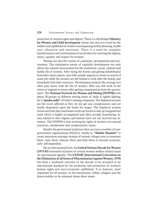 230 Environmental Science and Engineering
protection of women rights and dignity. There is a full-fledgedMinistry
for Women and Child development whose sole aim is to work for the
welfare and upliftment of women encompassing family planning, health
care, education and awareness. There is a need for complete
transformation and reorientation of social ethos for restoring the dignity,
status, equality and respect for women.
Women are also the victims of capitalism, development and envi-
ronment. The exploitative nature of capitalist development not only
affects the natural environment but the traditional, social, cultural and
family life of women. After losing the forests and getting dehabilitated
from their native places, men folk usually migrate to towns in search of
some job while the women are left behind to look after the family and
household with little resources. Development projects like mining very
often play havoc with the life of women. Men can still work in the
mines or migrate to towns after getting compensation from the govern-
ment. The National Network for Women and Mining (NNWM) with
about 20 groups in different mining states of India is rightly fighting
for a“gender audit” of India’s mining companies. The displaced women
are the worst affected as they do not get any compensation and are
totally dependent upon the males for wages. The displaced women
driven out from their land-based work are forced to take up marginalized
work which is highly un-organised and often socially humiliating. Is-
sues related to their dignity and honour have not yet received any at-
tention. The NNWM is now working for rights of women over natural
resources, resettlement and compensation issues.
Besides the government initiatives there are now a number of non-
government organizations (NGO’s), mostly as “Mahila Mandals” to
create awareness amongst women of remote villages even to empower
them, train them, educate them and help them to become economi-
cally self-dependent.
On an international level, theUnited Nations Decade for Women
(1975-85) witnessed inclusion of several women welfare related issues
on international agenda. The CEDAW (International Convention on
the Elimination of all forms of DiscriminationAgainstWomen, 1979)
has been a landmark outcome of the decade to be accepted as an
international standard for the protection and promotion of women’s
human rights and socio-economic upliftment. It is, however, most
important for all women, in the mainstream, tribals, refugees and the
down-trodden to be educated about these issues.
 