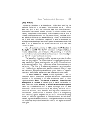 Human Population and the Environment 231
Child Welfare
Children are considered to be the assets of a society. But, ironically, the
statistical figures tell us that about a million babies, out of 21 million
born every year in India are abandoned soon after their birth due to
different socio-economic reasons. Around 20 million children in our
country are estimated to be working as child labours, some of them in
various hazardous industries like the match industry, firework indus-
try, brassware industry and pottery industry. Poverty is the main rea-
son to drive these children into long hours of work in miserable, un-
healthy conditions and yet they do not get the minimum nutritive food,
what to talk of educational and recreational facilities, which are their
childhood rights.
The UN General Assembly in 1959 adopted the Declaration of
the Rights of a child. After the UN convention on Rights of Child, it
became International Law in the year 1990, consisting of 54 articles
and a set of international standards and measures to promote and pro-
tect the well being of children in a society.
The law defines right of the child to survival, protection, develop-
ment and participation. The right to survival emphasizes on adequately
good standards of living, good nutrition and health. The right to pro-
tection means freedom from exploitation, abuse, inhuman treatment
and neglect. The right to development ensures access to education,
early childhood care and support, social security and right to leisure
and recreation. The right to participation means freedom of thought,
conscience and religion and appropriate information to the child.
The World Summit on Children, held on September 30, 1990 had
a focussed agenda for the well being of the children targeted to be
achieved in the beginning of the new millennium. India is also a
signatory to the World Declaration on Survival, protection and
development of children. A national plan of action for children has
been formulated by the Ministry of Human Resource Development
(MHRD), Government of India in which a strategic plan has been
formulated for children’s welfare in the priority areas of health,
education, nutrition, clean and safe drinking water, sanitation and
environment. Universalisation of effective access to at least primary
level schooling, special emphasis on girl child’s education including
health and nutrition, upgradation of home-based skills, mid-day meals
scheme, expansion of early childhood development activities including
low-cost family based involvements are some of the important actions
envisaged.
 