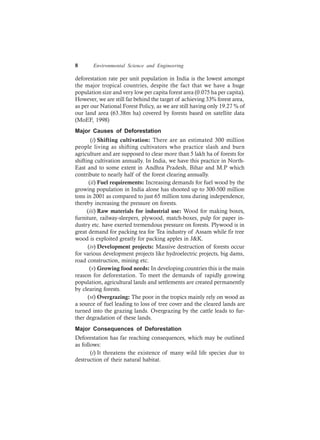 8 Environmental Science and Engineering
deforestation rate per unit population in India is the lowest amongst
the major tropical countries, despite the fact that we have a huge
population size and very low per capita forest area (0.075 ha per capita).
However, we are still far behind the target of achieving 33% forest area,
as per our National Forest Policy, as we are still having only 19.27 % of
our land area (63.38m ha) covered by forests based on satellite data
(MoEF, 1998)
Major Causes of Deforestation
(i) Shifting cultivation: There are an estimated 300 million
people living as shifting cultivators who practice slash and burn
agriculture and are supposed to clear more than 5 lakh ha of forests for
shifting cultivation annually. In India, we have this practice in North-
East and to some extent in Andhra Pradesh, Bihar and M.P which
contribute to nearly half of the forest clearing annually.
(ii) Fuel requirements: Increasing demands for fuel wood by the
growing population in India alone has shooted up to 300-500 million
tons in 2001 as compared to just 65 million tons during independence,
thereby increasing the pressure on forests.
(iii) Raw materials for industrial use: Wood for making boxes,
furniture, railway-sleepers, plywood, match-boxes, pulp for paper in-
dustry etc. have exerted tremendous pressure on forests. Plywood is in
great demand for packing tea for Tea industry of Assam while fir tree
wood is exploited greatly for packing apples in J&K.
(iv) Development projects: Massive destruction of forests occur
for various development projects like hydroelectric projects, big dams,
road construction, mining etc.
(v) Growing food needs: In developing countries this is the main
reason for deforestation. To meet the demands of rapidly growing
population, agricultural lands and settlements are created permanently
by clearing forests.
(vi) Overgrazing: The poor in the tropics mainly rely on wood as
a source of fuel leading to loss of tree cover and the cleared lands are
turned into the grazing lands. Overgrazing by the cattle leads to fur-
ther degradation of these lands.
Major Consequences of Deforestation
Deforestation has far reaching consequences, which may be outlined
as follows:
(i) It threatens the existence of many wild life species due to
destruction of their natural habitat.
 