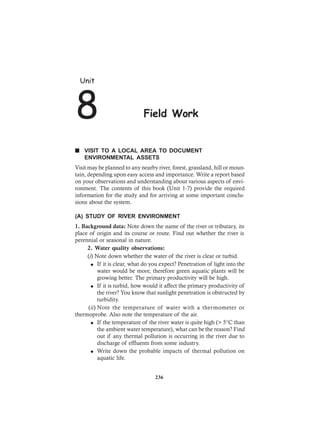 n VISIT TO A LOCAL AREA TO DOCUMENT
ENVIRONMENTAL ASSETS
Visit may be planned to any nearby river, forest, grassland, hill or moun-
tain, depending upon easy access and importance. Write a report based
on your observations and understanding about various aspects of envi-
ronment. The contents of this book (Unit 1-7) provide the required
information for the study and for arriving at some important conclu-
sions about the system.
(A) STUDY OF RIVER ENVIRONMENT
1. Background data: Note down the name of the river or tributary, its
place of origin and its course or route. Find out whether the river is
perennial or seasonal in nature.
2. Water quality observations:
(i) Note down whether the water of the river is clear or turbid.
l If it is clear, what do you expect? Penetration of light into the
water would be more, therefore green aquatic plants will be
growing better. The primary productivity will be high.
l If it is turbid, how would it affect the primary productivity of
the river? You know that sunlight penetration is obstructed by
turbidity.
(ii) Note the temperature of water with a thermometer or
thermoprobe. Also note the temperature of the air.
l If the temperature of the river water is quite high (> 5°C than
the ambient water temperature), what can be the reason? Find
out if any thermal pollution is occurring in the river due to
discharge of effluents from some industry.
l Write down the probable impacts of thermal pollution on
aquatic life.
Unit
8 Field Work
236
 