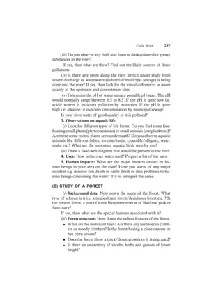 Field Work 237
(iii) Do you observe any froth and foam or dark coloured or greasy
substances in the river?
If yes, then what are these? Find out the likely sources of these
pollutants.
(iv) Is there any point along the river stretch under study from
where discharge of wastewater (industrial/municipal sewage) is being
done into the river? If yes, then look for the visual differences in water
quality at the upstream and downstream sites.
(v) Determine the pH of water using a portable pH-scan. The pH
would normally range between 6.5 to 8.5. If the pH is quite low i.e.
acidic waters, it indicates pollution by industries. If the pH is quite
high i.e. alkaline, it indicates contamination by municipal sewage.
Is your river water of good quality or it is polluted?
3. Observations on aquatic life
(i) Look for different types of life forms. Do you find some free-
floating small plants (phytoplanktons) or small animals (zooplanktons)?
Are there some rooted plants seen underneath? Do you observe aquatic
animals like different fishes, tortoise/turtle, crocodile/alligater, water
snake etc.? What are the important aquatic birds seen by you?
(ii) Draw a food-web diagram that would be present in the river.
4. Uses: How is the river water used? Prepare a list of the uses.
5. Human impacts: What are the major impacts caused by hu-
man beings in your area on the river? Have you learnt of any major
incident e.g. massive fish death or cattle death or skin problems to hu-
man beings consuming the water? Try to interpret the same.
(B) STUDY OF A FOREST
(i) Background data: Note down the name of the forest. What
type of a forest is it i.e. a tropical rain forest/deciduous forest etc. ? Is
the present forest, a part of some Biosphere reserve or National park or
Sanctuary?
If yes, then what are the special features associated with it?
(ii) Forest structure: Note down the salient features of the forest.
l What are the dominant trees? Are there any herbaceous climb-
ers or woody climbers? Is the forest having a close canopy or
has open spaces?
l Does the forest show a thick/dense growth or it is degraded?
l Is there an understory of shrubs, herbs and grasses of lower
height?
 