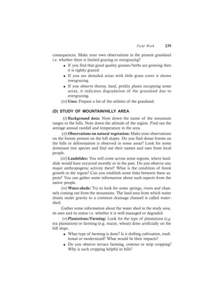 Field Work 239
consequences. Make your own observations in the present grassland
i.e. whether there is limited grazing or overgrazing?
l If you find that good quality grasses/herbs are growing then
it is rightly grazed.
l If you see denuded areas with little grass cover it shows
overgrazing.
l If you observe thorny, hard, prickly plants occupying some
areas, it indicates degradation of the grassland due to
overgrazing.
(iv) Uses: Prepare a list of the utilities of the grassland.
(D) STUDY OF MOUNTAIN/HILLY AREA
(i) Background data: Note down the name of the mountain
ranges or the hills. Note down the altitude of the region. Find out the
average annual rainfall and temperature in the area.
(ii) Observations on natural vegetation: Make your observations
on the forests present on the hill slopes. Do you find dense forests on
the hills or deforestation is observed in some areas? Look for some
dominant tree species and find out their names and uses from local
people.
(iii) Landslides: You will come across some regions, where land-
slide would have occurred recently or in the past. Do you observe any
major anthropogenic activity there? What is the condition of forest
growth in the region? Can you establish some links between these as-
pects? You can gather some information about such aspects from the
native people.
(iv) Water-sheds: Try to look for some springs, rivers and chan-
nels coming out from the mountains. The land area from which water
drains under gravity to a common drainage channel is called water-
shed.
Gather some information about the water shed in the study area,
its uses and its status i.e. whether it is well managed or degraded.
(v) Plantations/Farming: Look for the type of plantations (e.g.
tea plantation) or farming (e.g. maize, wheat) done artificially on the
hill slops.
l What type of farming is done? Is it shifting cultivation, tradi-
tional or modernized? What would be their impacts?
l Do you observe terrace farming, contour or strip cropping?
Why is such cropping helpful in hills?
 