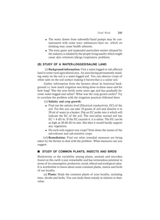 Field Work 241
l The water drawn from tubewells/hand pumps may be con-
taminated with some toxic substances/dyes etc. which on
drinking may cause health ailments.
l The toxic gases and suspended particulate matter released by
the industry is inhaled by the people living nearby which might
cause skin irritation/allergy/respiratory problems.
(B) STUDY OF A WATER-LOGGED/SALINE LAND
(i) Background information: Visit a water logged or salt-affected
land in some rural agricultural area. An area having permanently stand-
ing water on the soil is a water-logged soil. You can observe crusts of
white salts on the soil surface making it barren-that is a saline soil.
Gather information from the farmers about its historical back-
ground i.e. how much irrigation was being done in these areas and for
how long? Was the area fertile some years ago and has gradually be-
come water-logged and saline? What was the crop grown earlier? Try
to correlate the problem with the irrigation practices followed there.
(ii) Salinity and crop growth:
l Find out the salinity level (Electrical conductivity, EC) of the
soil. For this you can take 10 grams of soil and dissolve it in
20 ml of water in a beaker. Dip an EC probe into it which will
indicate the EC of the soil. The non-saline normal soil has
EC < 4 dS/m. If the EC exceeds 4, it is saline. The EC can be
as high as 20-40 dS/m also. But then it would hardly support
any vegetation.
l Do such soils support any crops? Note down the names of the
salt-tolerant and salt-sensitive crops.
(iii) Remediation: Find out what remedial measures are being
taken by the farmer to deal with the problem. What measures can you
suggest.
n STUDY OF COMMON PLANTS, INSECTS AND BIRDS
Biodiversity or the variability among plants, animals and microbes
found on this earth is just remarkable and has tremendous potential in
terms of its consumptive, productive, social, ethical and ecological value.
It is worthwhile to know about some common plants, insects and birds
of our locality.
(a) Plants: Study the common plants of your locality, including
trees, shrubs and herbs. You can study them mainly in relation to their
value.
 