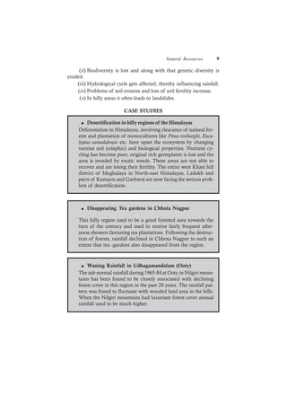 Natural Resources 9
(ii) Biodiversity is lost and along with that genetic diversity is
eroded.
(iii) Hydrological cycle gets affected, thereby influencing rainfall.
(iv) Problems of soil erosion and loss of soil fertility increase.
(v) In hilly areas it often leads to landslides.
CASE STUDIES
l Desertification in hilly regions of the Himalayas
Deforestation in Himalayas, involving clearance of natural for-
ests and plantation of monocultures like Pinus roxburghi, Euca-
lyptus camadulensis etc. have upset the ecosystem by changing
various soil (edaphic) and biological properties. Nutrient cy-
cling has become poor, original rich germplasm is lost and the
area is invaded by exotic weeds. These areas are not able to
recover and are losing their fertility. The entire west Khasi hill
district of Meghalaya in North-east Himalayas, Ladakh and
parts of Kumaon and Garhwal are now facing the serious prob-
lem of desertification.
l Disappearing Tea gardens in Chhota Nagpur
This hilly region used to be a good forested area towards the
turn of the century and used to receive fairly frequent after-
noon showers favouring tea plantations. Following the destruc-
tion of forests, rainfall declined in Chhota Nagpur to such an
extent that tea -gardens also disappeared from the region.
l Waning Rainfall in Udhagamandalam (Ooty)
The sub normal rainfall during 1965-84 at Ooty in Nilgiri moun-
tains has been found to be closely associated with declining
forest cover in this region in the past 20 years. The rainfall pat-
tern was found to fluctuate with wooded land area in the hills.
When the Nilgiri mountains had luxuriant forest cover annual
rainfall used to be much higher.
 