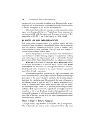 14 Environmental Science and Engineering
subsequently return through rainfall or snow. Plants too play a very
important role by absorbing the groundwater from the soil and releasing
it into the atmosphere by the process of transpiration.
Global distribution of water resources is quite uneven depending
upon several geographic factors. Tropical rain forest areas receive
maximum rainfall while the major world deserts occur in zones of dry,
descending air (20-40° N and S) and receive very little rainfall.
n WATER USE AND OVER-EXPLOITATION
Due to its unique properties water is of multiple uses for all living
organisms. Water is absolutely essential for life. Most of the life processes
take place in water contained in the body. Uptake of nutrients, their
distribution in the body, regulation of temperature, and removal of
wastes are all mediated through water.
Human beings depend on water for almost every developmental
activity. Water is used for drinking, irrigation, transportation, washing
and waste disposal for industries and used as a coolant for thermal
power plants. Water shapes the earth’s surface and regulates our climate.
Water use by humans is of two types: water withdrawal: taking
water from groundwater or surface water resource and water
consumption: the water which is taken up but not returned for reuse.
Globally, only about 60 percent of the water withdrawn is consumed
due to loss through evaporation.
With increasing human population and rapid development, the
world water withdrawal demands have increased many folds and a large
proportion of the water withdrawn is polluted due to anthropogenic
activities. On a global average 70 percent of the water withdrawn is
used for agriculture. In India, we use 93% of water in agricultural sector
while in a country like Kuwait, which is water-poor, only 4% is used
for watering the crops. About 25% of water on global average is used in
industry, which again varies from a high of 70% in European countries
to as low as 5% in less developed countries. Per capita use of water
shows wide variations. In USA, an average family of 4 consumes more
than 1000 M3 of water per year, which is many times more than that in
most developing countries.
Water: A Precious Natural Resource
Although water is very abundant on this earth, yet it is very precious.
Out of the total water reserves of the world, about 97% is salty water
 