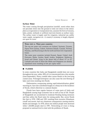 Natural Resources 17
Surface Water
The water coming through precipitation (rainfall, snow) when does
not percolate down into the ground or does not return to the atmos-
phere as evaporation or transpiration loss, assumes the form of streams,
lakes, ponds, wetlands or artificial reservoirs known as surface water.
The surface water is largely used for irrigation, industrial use, public
water supply, navigation etc. A country’s economy is largely depend-
ent upon its rivers.
Water rich vs. Water poor countries
The top ten water rich countries are Iceland, Surinam, Guyana,
Papua New Guinea, Gabon, Solomon Islands, Canada, Norway,
Panama, and Brazil lying in the far north and have low evaporation
losses.
The water poor countries include Kuwait, Egypt, United Arab
Emirates, Malta, Jordon, Saudi Arabia, Singapore, Maldovia,
Israel and Oman, lying in the desert belt at about 15° to 25°
Latitude and some of them like Malta and Singapore are densely
populated areas resulting in low per capita water.
n FLOODS
In some countries like India and Bangladesh rainfall does not occur
throughout the year, rather, 90% of it is concentrated into a few months
(June-September). Heavy rainfall often causes floods in the low-lying
coastal areas. Prolonged downpour can also cause the over-flowing of
lakes and rivers resulting into floods.
Deforestation, overgrazing, mining, rapid industrialization, global
warming etc. have also contributed largely to a sharp rise in the incidence
of floods, which otherwise is a natural disaster.
Floods have been regular features of some parts of India and
Bangladesh causing huge economic loss as well as loss of life. People
of Bangladesh are accustomed to moderate flooding during monsoon
and they utilize the flood water for raising paddy. But, severe floods
like that in 1970, 1988 and 1991 resulting from excessive Himalayan
runoff and storms, had very disastrous consequences causing massive
deaths and damages. In 1970, about one million people were drowned
while 1,40,000 people died in 1991. Networking of rivers is being
proposed at national level to deal with the problems of floods.
 