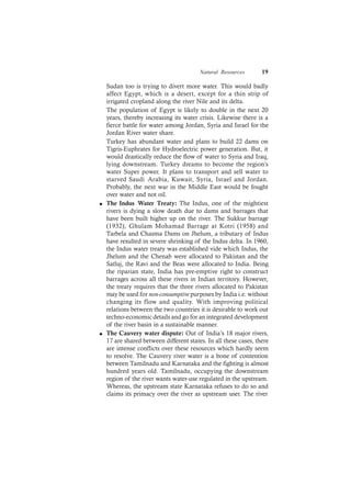 Natural Resources 19
Sudan too is trying to divert more water. This would badly
affect Egypt, which is a desert, except for a thin strip of
irrigated cropland along the river Nile and its delta.
The population of Egypt is likely to double in the next 20
years, thereby increasing its water crisis. Likewise there is a
fierce battle for water among Jordan, Syria and Israel for the
Jordan River water share.
Turkey has abundant water and plans to build 22 dams on
Tigris-Euphrates for Hydroelectric power generation. But, it
would drastically reduce the flow of water to Syria and Iraq,
lying downstream. Turkey dreams to become the region’s
water Super power. It plans to transport and sell water to
starved Saudi Arabia, Kuwait, Syria, Israel and Jordan.
Probably, the next war in the Middle East would be fought
over water and not oil.
l The Indus Water Treaty: The Indus, one of the mightiest
rivers is dying a slow death due to dams and barrages that
have been built higher up on the river. The Sukkur barrage
(1932), Ghulam Mohamad Barrage at Kotri (1958) and
Tarbela and Chasma Dams on Jhelum, a tributary of Indus
have resulted in severe shrinking of the Indus delta. In 1960,
the Indus water treaty was established vide which Indus, the
Jhelum and the Chenab were allocated to Pakistan and the
Satluj, the Ravi and the Beas were allocated to India. Being
the riparian state, India has pre-emptive right to construct
barrages across all these rivers in Indian territory. However,
the treaty requires that the three rivers allocated to Pakistan
may be used for non-consumptive purposes by India i.e. without
changing its flow and quality. With improving political
relations between the two countries it is desirable to work out
techno-economic details and go for an integrated development
of the river basin in a sustainable manner.
l The Cauvery water dispute: Out of India’s 18 major rivers,
17 are shared between different states. In all these cases, there
are intense conflicts over these resources which hardly seem
to resolve. The Cauvery river water is a bone of contention
between Tamilnadu and Karnataka and the fighting is almost
hundred years old. Tamilnadu, occupying the downstream
region of the river wants water-use regulated in the upstream.
Whereas, the upstream state Karnataka refuses to do so and
claims its primacy over the river as upstream user. The river
 