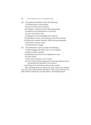 22 Environmental Science and Engineering
(A) The upstream problems include the following:
(i) Displacement of tribal people
(ii) Loss of forests, flora and fauna
(iii) Changes in fisheries and the spawning grounds
(iv) Siltation and sedimentation of reservoirs
(v) Loss of non-forest land
(vi) Stagnation and waterlogging near reservoir
(vii) Breeding of vectors and spread of vector-borne diseases
(viii) Reservoir induced seismicity (RIS) causing earthquakes
(ix) Growth of aquatic weeds.
(x) Microclimatic changes.
(B) The downstream impacts include the following:
(i) Water logging and salinity due to over irrigation
(ii) Micro-climatic changes
(iii) Reduced water flow and silt deposition in river
(iv) Flash floods
(v) Salt water intrusion at river mouth
(vi) Loss of land fertility along the river since the sediments carry-
ing nutrients get deposited in the reservoir
(vii) Outbreak of vector-borne diseases like malaria
Thus, although dams are built to serve the society with multiple
uses, but it has several serious side-effects. That is why now there is a
shift towards construction of small dams or mini-hydel projects.
 