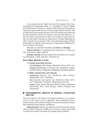 Natural Resources 25
It is evident from the Tables that the CIS countries (The Com-
monwealth of Independent States i.e. 12 repubics of former USSR),
the United States of America, Canada, South Africa and Australia are
having the major world reserves of most of the metallic minerals. Due
to huge mineral and energy resources, the USA became the richest and
the most powerful nation in the world in even less than 200 years. Ja-
pan too needs a mention here, as there are virtually no metal reserves,
coal, oil and timber resources in Japan and it is totally dependent on
other countries for its resources. But, it has developed energy efficient
technologies to upgrade these resources to high quality finished prod-
ucts to sustain its economy.
Minerals are sometimes classified as Critical and Strategic.
Critical minerals are essential for the economy of a nation e.g.
iron, aluminium, copper, gold etc.
Strategic minerals are those required for the defence of a country
e.g. Manganese, cobalt, platinum, chromium etc.
Some Major Minerals of India
(a) Energy generating minerals
Coal and lignite: West Bengal, Jharkhand, Orissa, M.P., A.P.
Uranium (Pitchblende or Uranite ore): Jharkhand, Andhra
Pradesh (Nellore, Nalgonda), Meghalaya, Rajasthan (Ajmer).
(b) Other commercially used minerals
Aluminium (Bauxite ore): Jharkhand, West Bengal,
Maharashtra, M.P., Tamilnadu.
Iron (haematite and magnetite ore): Jharkhand, Orissa, M.P.,
A.P., Tamilnadu, Karnataka, Maharashtra and Goa.
Copper (Copper Pyrites): Rajasthan (Khetri), Bihar, Jharkhand,
Karnataka, M.P., West Bengal, Andhra Pradesh and
Uttaranchal.
n ENVIRONMENTAL IMPACTS OF MINERAL EXTRACTION
AND USE
The issue related to the limits of the mineral resources in our earth’s
crust or in the ocean is not so significant. More important environ-
mental concern arises from the impacts of extraction and processing of
these minerals during mining, smelting etc.
Indian Scenario: India is the producer of 84 minerals the annual
value of which is about Rs. 50,000 crore. At least six major mines need
a mention here which are known for causing severe problems:
 