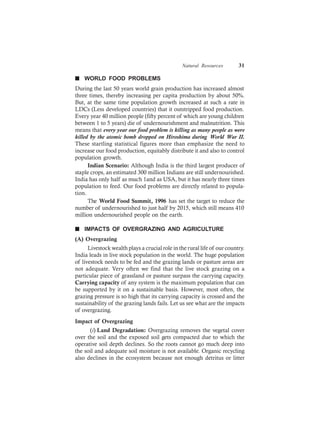 Natural Resources 31
n WORLD FOOD PROBLEMS
During the last 50 years world grain production has increased almost
three times, thereby increasing per capita production by about 50%.
But, at the same time population growth increased at such a rate in
LDCs (Less developed countries) that it outstripped food production.
Every year 40 million people (fifty percent of which are young children
between 1 to 5 years) die of undernourishment and malnutrition. This
means that every year our food problem is killing as many people as were
killed by the atomic bomb dropped on Hiroshima during World War II.
These startling statistical figures more than emphasize the need to
increase our food production, equitably distribute it and also to control
population growth.
Indian Scenario: Although India is the third largest producer of
staple crops, an estimated 300 million Indians are still undernourished.
India has only half as much 1and as USA, but it has nearly three times
population to feed. Our food problems are directly related to popula-
tion.
The World Food Summit, 1996 has set the target to reduce the
number of undernourished to just half by 2015, which still means 410
million undernourished people on the earth.
n IMPACTS OF OVERGRAZING AND AGRICULTURE
(A) Overgrazing
Livestock wealth plays a crucial role in the rural life of our country.
India leads in live stock population in the world. The huge population
of livestock needs to be fed and the grazing lands or pasture areas are
not adequate. Very often we find that the live stock grazing on a
particular piece of grassland or pasture surpass the carrying capacity.
Carrying capacity of any system is the maximum population that can
be supported by it on a sustainable basis. However, most often, the
grazing pressure is so high that its carrying capacity is crossed and the
sustainability of the grazing lands fails. Let us see what are the impacts
of overgrazing.
Impact of Overgrazing
(i) Land Degradation: Overgrazing removes the vegetal cover
over the soil and the exposed soil gets compacted due to which the
operative soil depth declines. So the roots cannot go much deep into
the soil and adequate soil moisture is not available. Organic recycling
also declines in the ecosystem because not enough detritus or litter
 