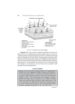 36 Environmental Science and Engineering
Water logging
Evaporation and transpiration
Salt
crust Upper soil profile
containing salts
Salinization
Addition of salts with saline
irrigation water
Evapo-transpiration leaves
behind salts
Salt-build up occurs in upper
soil profile
Rain water and irrigation
water percolate down
Water table rises
Waterlogging
Less permeable
clay layer
Percolation
of saline
irrigation
water
Fig. 2.4.1. Salinization and water logging.
Remedy: The most common method for getting rid of salts is to
flush them out by applying more good quality water to such soils.
Another method is laying underground network of perforated drainage
pipes for flushing out the salts slowly. This sub-surface drainage system
has been tried in the experimental station of CSSRI at Sampla, Haryana.
The Central Soil Salinity Research Institute (CSSRI) located in Karnal,
Haryana has to its achievement the success story of converting Zarifa
Viran village to Zarifa Abad i.e. ‘from the barren land to productive land’
through its research applications.
CASE STUDIES
Salinity and water logging in Punjab, Haryana and Rajasthan :
The first alarming report of salt-affected wasteland formation in
connection with irrigation practices came from Haryana (then
Punjab) in 1858. It was reported that several villages in Panipat,
Rohtak and Delhi lying in command area of Western Yamuna
Canal were suffering from destructive saline efflorescence. The
“Reh Committee” in 1886 drew the attention of the government
on some vital points showing a close relationship between
irrigation, drainage and spread of “reh” and “usar” soils.
(Contd.)
 
