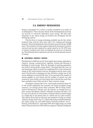 38 Environmental Science and Engineering
2.5. ENERGY RESOURCES
Energy consumption of a nation is usually considered as an index of
its development. This is because almost all the developmental activities
are directly or indirectly dependent upon energy. We find wide
disparities in per capita energy use between the developed and the
developing nations.
The first form of energy technology probably was the fire, which
produced heat and the early man used it for cooking and heating
purposes. Wind and hydropower have also been in use for the last 10,000
years. The invention of steam engines replaced the burning of wood by
coal and coal was later replaced to a great extent by oil. In 1970’s due
to Iranian revolution and Arab oil embargo the prices of oil shooted
up. This ultimately led to exploration and use of several alternate sources
of energy.
n GROWING ENERGY NEEDS
Development in different sectors relies largely upon energy. Agriculture,
industry, mining, transportation, lighting, cooling and heating in
buildings all need energy. With the demands of growing population
the world is facing further energy deficit. The fossil fuels like coal, oil
and natural gas which at present are supplying 95% of the commercial
energy of the world resources and are not going to last for many more
years. Our life style is changing very fast and from a simple way of life
we are shifting to a luxurious life style. If you just look at the number of
electric gadgets in your homes and the number of private cars and
scooters in your locality you will realize that in the last few years they
have multiplied many folds and all of them consume energy.
Developed countries like U.S.A. and Canada constitute about 5%
of the world’s population but consume one fourth of global energy
resources. An average person there consumes 300 GJ (Giga Joules,
equal to 60 barrels of oils) per year. By contrast, an average man in a
poor country like Bhutan, Nepal or Ethiopia consumes less than 1 GJ
in a year. So a person in a rich country consumes almost as much energy
in a single day as one person does in a whole year in a poor country.
This clearly shows that our life-style and standard of living are closely
related to energy needs. Fig. 2.5.1 shows the strong correlation between
per capita energy use and GNP (Gross National product). U.S.A.,
Norway, Switzerland etc. with high GNP show high energy use while
India, China etc have low GNP and low energy use. Bahrain and Quatar
 