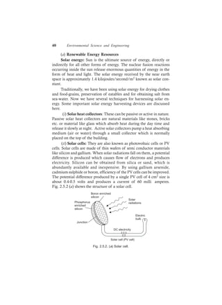 40 Environmental Science and Engineering
(a) Renewable Energy Resources
Solar energy: Sun is the ultimate source of energy, directly or
indirectly for all other forms of energy. The nuclear fusion reactions
occurring inside the sun release enormous quantities of energy in the
form of heat and light. The solar energy received by the near earth
space is approximately 1.4 kilojoules/second/m2 known as solar con-
stant.
Traditionally, we have been using solar energy for drying clothes
and food-grains, preservation of eatables and for obtaining salt from
sea-water. Now we have several techniques for harnessing solar en-
ergy. Some important solar energy harvesting devices are discussed
here.
(i) Solar heat collectors: These can be passive or active in nature.
Passive solar heat collectors are natural materials like stones, bricks
etc. or material like glass which absorb heat during the day time and
release it slowly at night. Active solar collectors pump a heat absorbing
medium (air or water) through a small collector which is normally
placed on the top of the building.
(ii) Solar cells: They are also known as photovoltaic cells or PV
cells. Solar cells are made of thin wafers of semi conductor materials
like silicon and gallium. When solar radiations fall on them, a potential
difference is produced which causes flow of electrons and produces
electricity. Silicon can be obtained from silica or sand, which is
abundantly available and inexpensive. By using gallium arsenide,
cadmium sulphide or boron, efficiency of the PV cells can be improved.
The potential difference produced by a single PV cell of 4 cm2 size is
about 0.4-0.5 volts and produces a current of 60 milli amperes.
Fig. 2.5.2 (a) shows the structure of a solar cell.
DC electricity
Electric
bulb
Boron enriched
silicon
Phosphorus
enriched
silicon
Junction
Solar cell (PV cell)
Solar
radiations
Fig. 2.5.2. (a) Solar cell.
 