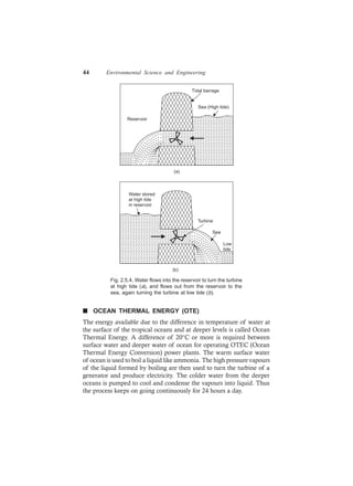 44 Environmental Science and Engineering
Sea (High tide)
Tidal barrage
Reservoir
(a)
Water stored
at high tide
in reservoir
Turbine
Sea
Low
tide
(b)
Fig. 2.5.4. Water flows into the reservoir to turn the turbine
at high tide (a), and flows out from the reservoir to the
sea, again turning the turbine at low tide (b).
n OCEAN THERMAL ENERGY (OTE)
The energy available due to the difference in temperature of water at
the surface of the tropical oceans and at deeper levels is called Ocean
Thermal Energy. A difference of 20°C or more is required between
surface water and deeper water of ocean for operating OTEC (Ocean
Thermal Energy Conversion) power plants. The warm surface water
of ocean is used to boil a liquid like ammonia. The high pressure vapours
of the liquid formed by boiling are then used to turn the turbine of a
generator and produce electricity. The colder water from the deeper
oceans is pumped to cool and condense the vapours into liquid. Thus
the process keeps on going continuously for 24 hours a day.
 