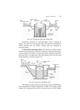 Natural Resources 47
Floating
biogas holder
Biogas
supply outlet Overflow
tank
Ground
level
Outlet
pipe
Underground
digester tank
Inlet
pipe
Slurry
(Cattle dung + water)
Mixing
tank
Spent
slurry
Fig. 2.5.5. Floating gas holder type biogas plant.
Sometimes corrosion of steel gas-holder leads to leakage of
biogas. The tank has to be painted time and again for maintenance
which increases the cost. Hence another type was designed as
discussed below :
2. Fixed dome type biogas plant: The structure is almost similar
to that of the previous type. However, instead of a steel gas-holder there
is dome shaped roof made of cement and bricks. Instead of partition-
ing, here there is a single unit in the main digester but it has inlet and
outlet chambers as shown in Fig 2.5.6.
Inlet
chamber
Slurry Biogas supply
outlet
Biogas
Overflow tank
Fixed
dome
Slab cover
Mixing
tank
Ground level
Spent
slurry
Outlet
chamber
Underground
digester tank
Fig. 2.5.6. Fixed dome type Biogas plant.
The Ministry of Non-Conventional Energy Sources (MNES) has
been promoting the Biogas Programme in India. Out of the various
models, the important ones used in rural set-up are KVIC Model
 