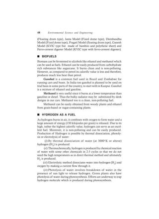 48 Environmental Science and Engineering
(Floating drum type), Janta Model (Fixed dome type), Deenbandhu
Model (Fixed dome type), Pragati Model (floating drum type), Ganesh
Model (KVIC type but made of bamboo and polythene sheet) and
Ferro-cement digester Model (KVIC type with ferro-cement digester).
n BIOFUELS
Biomass can be fermented to alcohols like ethanol and methanol which
can be used as fuels. Ethanol can be easily produced from carbohydrate
rich substances like sugarcane. It burns clean and is non-polluting.
However, as compared to petrol its calorific value is less and therefore,
produces much less heat than petrol.
Gasohol is a common fuel used in Brazil and Zimbabwe for
running cars and buses. In India too gasohol is planned to be used on
trial basis in some parts of the country, to start with in Kanpur. Gasohol
is a mixture of ethanol and gasoline.
Methanol is very useful since it burns at a lower temperature than
gasoline or diesel. Thus the bulky radiator may be substituted by sleek
designs in our cars. Methanol too is a clean, non-polluting fuel.
Methanol can be easily obtained from woody plants and ethanol
from grain-based or sugar-containing plants.
n HYDROGEN AS A FUEL
As hydrogen burns in air, it combines with oxygen to form water and a
large amount of energy (150 kilojoules per gram) is released. Due to its
high, rather the highest calorific value, hydrogen can serve as an excel-
lent fuel. Moreover, it is non-polluting and can be easily produced.
Production of Hydrogen is possible by thermal dissociation, photoly-
sis or electrolysis of water:
(i) By thermal dissociation of water (at 3000°K or above)
hydrogen (H2) is produced.
(ii) Thermochemically, hydrogen is produced by chemical reaction
of water with some other chemicals in 2-3 cycles so that we do not
need the high temperatures as in direct thermal method and ultimately
H2 is produced.
(iii) Electrolytic method dissociates water into hydrogen (H2) and
oxygen by making a current flow through it.
(iv) Photolysis of water involves breakdown of water in the
presence of sun light to release hydrogen. Green plants also have
photolysis of water during photosynthesis. Efforts are underway to trap
hydrogen molecule which is produced during photosynthesis.
 