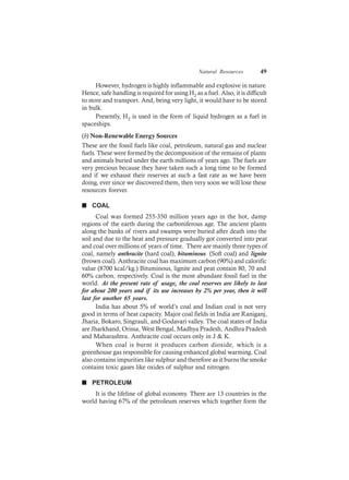 Natural Resources 49
However, hydrogen is highly inflammable and explosive in nature.
Hence, safe handling is required for using H2 as a fuel. Also, it is difficult
to store and transport. And, being very light, it would have to be stored
in bulk.
Presently, H2 is used in the form of liquid hydrogen as a fuel in
spaceships.
(b) Non-Renewable Energy Sources
These are the fossil fuels like coal, petroleum, natural gas and nuclear
fuels. These were formed by the decomposition of the remains of plants
and animals buried under the earth millions of years ago. The fuels are
very precious because they have taken such a long time to be formed
and if we exhaust their reserves at such a fast rate as we have been
doing, ever since we discovered them, then very soon we will lose these
resources forever.
n COAL
Coal was formed 255-350 million years ago in the hot, damp
regions of the earth during the carboniferous age. The ancient plants
along the banks of rivers and swamps were buried after death into the
soil and due to the heat and pressure gradually got converted into peat
and coal over millions of years of time. There are mainly three types of
coal, namely anthracite (hard coal), bituminous (Soft coal) and lignite
(brown coal). Anthracite coal has maximum carbon (90%) and calorific
value (8700 kcal/kg.) Bituminous, lignite and peat contain 80, 70 and
60% carbon, respectively. Coal is the most abundant fossil fuel in the
world. At the present rate of usage, the coal reserves are likely to last
for about 200 years and if its use increases by 2% per year, then it will
last for another 65 years.
India has about 5% of world’s coal and Indian coal is not very
good in terms of heat capacity. Major coal fields in India are Raniganj,
Jharia, Bokaro, Singrauli, and Godavari valley. The coal states of India
are Jharkhand, Orissa, West Bengal, Madhya Pradesh, Andhra Pradesh
and Maharashtra. Anthracite coal occurs only in J & K.
When coal is burnt it produces carbon dioxide, which is a
greenhouse gas responsible for causing enhanced global warming. Coal
also contains impurities like sulphur and therefore as it burns the smoke
contains toxic gases like oxides of sulphur and nitrogen.
n PETROLEUM
It is the lifeline of global economy. There are 13 countries in the
world having 67% of the petroleum reserves which together form the
 