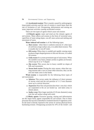 54 Environmental Science and Engineering
(ii) Accelerated erosion: This is mainly caused by anthropogenic
(man-made) activities and the rate of erosion is much faster than the
rate of formation of soil. Overgrazing, deforestation and mining are
some important activities causing accelerated erosion.
There are two types of agents which cause soil erosion:
(i) Climatic agents: water and wind are the climatic agents of
soil erosion. Water affects soil erosion in the form of torrential rains,
rapid flow of water along slopes, run-off, wave action and melting and
movement of snow.
Water induced soil erosion is of the following types:
l Sheet erosion: when there is uniform removal of a thin layer
of soil from a large surface area, it is called sheet erosion. This
is usually due to run-off water.
l Rill erosion: When there is rainfall and rapidly running water
produces finger-shaped grooves or rills over the area, it is called
rill erosion.
l Gully erosion: It is a more prominent type of soil erosion. When
the rainfall is very heavy, deeper cavities or gullies are formed,
which may be U or V shaped.
l Slip erosion: This occurs due to heavy rainfall on slopes of
hills and mountains.
l Stream bank erosion: During the rainy season, when fast run-
ning streams take a turn in some other direction, they cut the
soil and make caves in the banks.
Wind erosion is responsible for the following three types of
soil movements:
l Saltation: This occurs under the influence of direct pressure
of stormy wind and the soil particles of 1-1.5 mm diameter
move up in vertical direction.
l Suspension: Here fine soil particles (less than 1 mm dia) which
are suspended in the air are kicked up and taken away to
distant places.
l Surface creep: Here larger particles (5-10 mm diameter) creep
over the soil surface along with wind.
(ii) Biotic agents: Excessive grazing, mining and deforestation
are the major biotic agents responsible for soil erosion. Due to these
processes the top soil is disturbed or rendered devoid of vegetation cover.
So the land is directly exposed to the action of various physical forces
facilitating erosion. Overgrazing accounts for 35% of the world’s soil
 