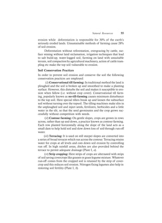 Natural Resources 55
erosion while deforestation is responsible for 30% of the earth’s
seriously eroded lands. Unsustainable methods of farming cause 28%
of soil erosion.
Deforestation without reforestation, overgrazing by cattle, sur-
face mining without land reclamation, irrigation techniques that lead
to salt build-up, water-logged soil, farming on land with unsuitable
terrain, soil compaction by agricultural machinery, action of cattle tram-
pling etc make the top soil vulnerable to erosion.
Soil Conservation Practices
In order to prevent soil erosion and conserve the soil the following
conservation practices are employed:
(i) Conservational till farming: In traditional method the land is
ploughed and the soil is broken up and smoothed to make a planting
surface. However, this disturbs the soil and makes it susceptible to ero-
sion when fallow (i.e. without crop cover). Conservational till farm-
ing, popularly known as no-till-farming causes minimum disturbance
to the top soil. Here special tillers break up and loosen the subsurface
soil without turning over the topsoil. The tilling machines make slits in
the unploughed soil and inject seeds, fertilizers, herbicides and a little
water in the slit, so that the seed germinates and the crop grows suc-
cessfully without competition with weeds.
(ii) Contour farming: On gentle slopes, crops are grown in rows
across, rather than up and down, a practice known as contour farming.
Each row planted horizontally along the slope of the land acts as a
small dam to help hold soil and slow down loss of soil through run-off
water.
(iii) Terracing: It is used on still steeper slopes are converted into
a series of broad terraces which run across the contour. Terracing retains
water for crops at all levels and cuts down soil erosion by controlling
run off. In high rainfall areas, ditches are also provided behind the
terrace to permit adequate drainage (Plate I, a).
(iv) Strip cropping: Here strips of crops are alternated with strips
of soil saving covercrops like grasses or grass-legume mixture. Whatever
run-off comes from the cropped soil is retained by the strip of cover-
crop and this reduces soil erosion. Nitrogen fixing legumes also help in
restoring soil fertility (Plate I, b).
 