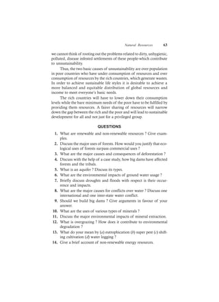 Natural Resources 63
we cannot think of rooting out the problems related to dirty, unhygienic,
polluted, disease infested settlements of these people-which contribute
to unsustainability.
Thus, the two basic causes of unsustainability are over population
in poor countries who have under consumption of resources and over
consumption of resources by the rich countries, which generate wastes.
In order to achieve sustainable life styles it is desirable to achieve a
more balanced and equitable distribution of global resources and
income to meet everyone’s basic needs.
The rich countries will have to lower down their consumption
levels while the bare minimum needs of the poor have to be fulfilled by
providing them resources. A fairer sharing of resources will narrow
down the gap between the rich and the poor and will lead to sustainable
development for all and not just for a privileged group.
QUESTIONS
1. What are renewable and non-renewable resources ? Give exam-
ples.
2. Discuss the major uses of forests. How would you justify that eco-
logical uses of forests surpass commercial uses ?
3. What are the major causes and consequences of deforestation ?
4. Discuss with the help of a case study, how big dams have affected
forests and the tribals.
5. What is an aquifer ? Discuss its types.
6. What are the environmental impacts of ground water usage ?
7. Briefly discuss droughts and floods with respect is their occur-
rence and impacts.
8. What are the major causes for conflicts over water ? Discuss one
international and one inter-state water conflict.
9. Should we build big dams ? Give arguments in favour of your
answer.
10. What are the uses of various types of minerals ?
11. Discuss the major environmental impacts of mineral extraction.
12. What is overgrazing ? How does it contribute to environmental
degradation ?
13. What do your mean by (a) eutrophication (b) super pest (c) shift-
ing cultivation (d) water logging ?
14. Give a brief account of non-renewable energy resources.
 