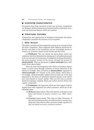 66 Environmental Science and Engineering
n ECOSYSTEM CHARACTERISTICS
Ecosystems show large variations in their size, structure, composition
etc. However, all the ecosystems are characterized by certain basic struc-
tural and functional features which are common.
n STRUCTURAL FEATURES
Composition and organization of biological communities and abiotic
components constitute the structure of an ecosystem.
I. Biotic Structure
The plants, animals and microorganisms present in an ecosystem form
the biotic component. These organisms have different nutritional be-
haviour and status in the ecosystems and are accordingly known as
Producers or Consumers, based on how do they get their food.
(a) Producers: They are mainly the green plants, which can
synthesize their food themselves by making use of carbondioxide present
in the air and water in the presence of sunlight by involving chlorophyll,
the green pigment present in the leaves, through the process of
photosynthesis. They are also known as photo autotrophs (auto=self;
troph=food, photo=light).
There are some microorganisms also which can produce organic
matter to some extent through oxidation of certain chemicals in the
absence of sunlight. They are known as chemosynthetic organisms or
chemo-autotrophs. For instance in the ocean depths, where there is
no sunlight, chemoautotrophic sulphur bacteria make use of the heat
generated by the decay of radioactive elements present in the earth’s
core and released in ocean’s depths. They use this heat to convert
dissolved hydrogen sulphide (H2S) and carbon dioxide (CO2) into
organic compounds.
(b) Consumers: All organisms which get their organic food by
feeding upon other organisms are called consumers, which are of the
following types:
(i) Herbivores (plant eaters): They feed directly on producers and
hence also known as primary consumers. e.g. rabbit, insect,
man.
(ii) Carnivores (meat eaters): They feed on other consumers. If
they feed on herbivores they are calledsecondary consumers (e.g.
frog) and if they feed on other carnivores (snake, big fish etc.)
they are known as tertiary carnivores/consumers.
 