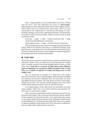 Ecosystems 71
Here, a large quantity of leaf material falls in the form of litter
into the water. The leaf fragments are eaten by saprotrophs.
(Saprotrophs are those organisms which feed on dead organic matter).
These fallen leaves are colonized by small algae, which are also
consumed by the saprotrophs or detritivores consisting of crabs,
mollusks, shrimps, insect larvae, nematodes and fishes. The detritivores
are eaten by small carnivorous fishes, which is turn are eaten by large
carnivorous fishes.
Leaf litter → algae → crabs → small carnivorous fish → large
carnivorous fish (Mangrove ecosystem)
Dead organic matter → fungi → bacteria (Forest ecosystem)
Thus the grazing food chain derives its energy basically from plant
energy while in the detritus food chain it is obtained primarily from
plant biomass, secondarily from microbial biomass and tertiarily from
carnivores. Both the food chains occur together in natural ecosystems,
but grazing food chain usually predominates.
n FOOD WEB
Food chains in ecosystems are rarely found to operate as isolated linear
sequences. Rather, they are found to be interconnected and usually
form a complex network with several linkages and are known as food
webs. Thus, food web is a network of food chains where different
types of organisms are connected at different trophic levels, so that
there are a number of options of eating and being eaten at each
trophic level.
Fig. 3.4 illustrates an example of a food-web in the unique
Antarctic Ecosystem. This is representing the total ecosystem including
the Antarctic sea and the continental land. The land does not show
any higher life forms of plants. The only species are that of some algae,
lichens and mosses. The animals include penguins and snow petrel
which depend upon the aquatic chain for their food energy.
In a tropical region, on the other hand, the ecosystems are much
more complex. They have a rich species diversity and therefore, the
food webs are much more complex.
Why nature has evolved food webs in ecosystems instead of sim-
ple linear food chains? This is because food webs give greater stability
to the ecosystem. In a linear food chain, if one species becomes extinct
or one species suffers then the species in the subsequent trophic levels
are also affected. In a food web, on the other hand, there are a number
of options available at each trophic level. So if one species is affected, it
does not affect other trophic levels so seriously.
 