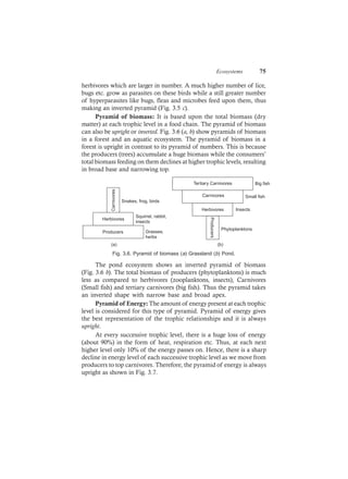 Ecosystems 75
herbivores which are larger in number. A much higher number of lice,
bugs etc. grow as parasites on these birds while a still greater number
of hyperparasites like bugs, fleas and microbes feed upon them, thus
making an inverted pyramid (Fig. 3.5 c).
Pyramid of biomass: It is based upon the total biomass (dry
matter) at each trophic level in a food chain. The pyramid of biomass
can also be upright or inverted. Fig. 3.6 (a, b) show pyramids of biomass
in a forest and an aquatic ecosystem. The pyramid of biomass in a
forest is upright in contrast to its pyramid of numbers. This is because
the producers (trees) accumulate a huge biomass while the consumers’
total biomass feeding on them declines at higher trophic levels, resulting
in broad base and narrowing top.
Carnivores
Herbivores
Producers
Snakes, frog, birds
Squirrel, rabbit,
insects
Grasses,
herbs
(a)
Carnivores
Tertiary Carnivores
HerbivoresProducers
Small fish
Big fish
Insects
Phytoplanktons
(b)
Fig. 3.6. Pyramid of biomass (a) Grassland (b) Pond.
The pond ecosystem shows an inverted pyramid of biomass
(Fig. 3.6 b). The total biomass of producers (phytoplanktons) is much
less as compared to herbivores (zooplanktons, insects), Carnivores
(Small fish) and tertiary carnivores (big fish). Thus the pyramid takes
an inverted shape with narrow base and broad apex.
Pyramid of Energy: The amount of energy present at each trophic
level is considered for this type of pyramid. Pyramid of energy gives
the best representation of the trophic relationships and it is always
upright.
At every successive trophic level, there is a huge loss of energy
(about 90%) in the form of heat, respiration etc. Thus, at each next
higher level only 10% of the energy passes on. Hence, there is a sharp
decline in energy level of each successive trophic level as we move from
producers to top carnivores. Therefore, the pyramid of energy is always
upright as shown in Fig. 3.7.
 
