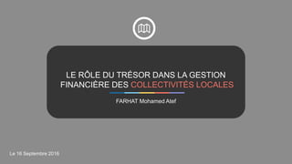 LE RÔLE DU TRÉSOR DANS LA GESTION
FINANCIÈRE DES COLLECTIVITÉS LOCALES
FARHAT Mohamed Atef
Le 16 Septembre 2016
 